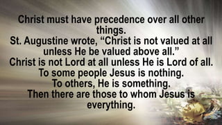 Christ must have precedence over all other
things.
St. Augustine wrote, “Christ is not valued at all
unless He be valued above all.”
Christ is not Lord at all unless He is Lord of all.
To some people Jesus is nothing.
To others, He is something.
Then there are those to whom Jesus is
everything.
 