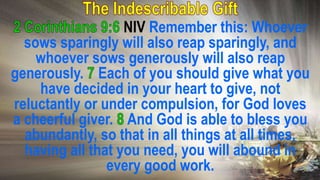 NIV Remember this: Whoever
sows sparingly will also reap sparingly, and
whoever sows generously will also reap
generously. Each of you should give what you
have decided in your heart to give, not
reluctantly or under compulsion, for God loves
a cheerful giver. And God is able to bless you
abundantly, so that in all things at all times,
having all that you need, you will abound in
every good work.
 