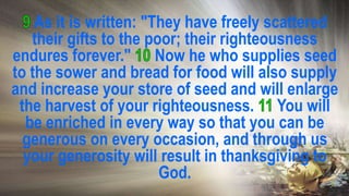As it is written: "They have freely scattered
their gifts to the poor; their righteousness
endures forever." Now he who supplies seed
to the sower and bread for food will also supply
and increase your store of seed and will enlarge
the harvest of your righteousness. You will
be enriched in every way so that you can be
generous on every occasion, and through us
your generosity will result in thanksgiving to
God.
 