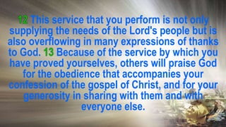 This service that you perform is not only
supplying the needs of the Lord's people but is
also overflowing in many expressions of thanks
to God. Because of the service by which you
have proved yourselves, others will praise God
for the obedience that accompanies your
confession of the gospel of Christ, and for your
generosity in sharing with them and with
everyone else.
 