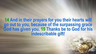 And in their prayers for you their hearts will
go out to you, because of the surpassing grace
God has given you. Thanks be to God for his
indescribable gift!
 