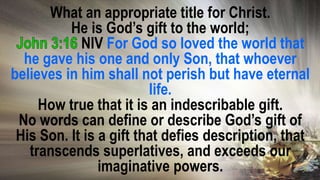 What an appropriate title for Christ.
He is God’s gift to the world;
NIV For God so loved the world that
he gave his one and only Son, that whoever
believes in him shall not perish but have eternal
life.
How true that it is an indescribable gift.
No words can define or describe God’s gift of
His Son. It is a gift that defies description, that
transcends superlatives, and exceeds our
imaginative powers.
 