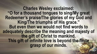 Charles Wesley exclaimed:
“O for a thousand tongues to sing/My great
Redeemer’s praise/The glories of my God and
King/The triumphs of His grace.”
But even then we would not find words to
adequately describe the meaning and majesty of
the gift of Christ to mankind.
This gift of infinite love is beyond the finite
grasp of our minds.
 