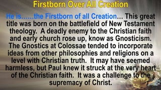 He is……the Firstborn of all Creation… This great
title was born on the battlefield of New Testament
theology. A deadly enemy to the Christian faith
and early church rose up, know as Gnosticism.
The Gnostics at Colossae tended to incorporate
ideas from other philosophies and religions on a
level with Christian truth. It may have seemed
harmless, but Paul knew it struck at the very heart
of the Christian faith. It was a challenge to the
supremacy of Christ.
 