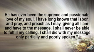 He has ever been the supreme and passionate
love of my soul. I have long known that labor,
and pray, and preach as I may, giving all I am
and have to the message, I shall never be able
to fulfill my calling. I shall die with my message
only partially and poorly spoken.”
 