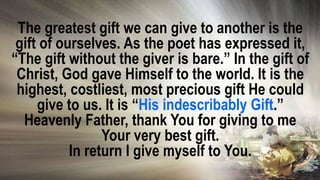 The greatest gift we can give to another is the
gift of ourselves. As the poet has expressed it,
“The gift without the giver is bare.” In the gift of
Christ, God gave Himself to the world. It is the
highest, costliest, most precious gift He could
give to us. It is “His indescribably Gift.”
Heavenly Father, thank You for giving to me
Your very best gift.
In return I give myself to You.
 