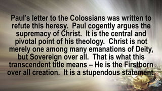 Paul’s letter to the Colossians was written to
refute this heresy. Paul cogently argues the
supremacy of Christ. It is the central and
pivotal point of his theology. Christ is not
merely one among many emanations of Deity,
but Sovereign over all. That is what this
transcendent title means – He is the Firstborn
over all creation. It is a stupendous statement.
 