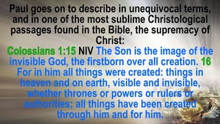 Paul goes on to describe in unequivocal terms,
and in one of the most sublime Christological
passages found in the Bible, the supremacy of
Christ:
NIV The Son is the image of the
invisible God, the firstborn over all creation.
For in him all things were created: things in
heaven and on earth, visible and invisible,
whether thrones or powers or rulers or
authorities; all things have been created
through him and for him.
 