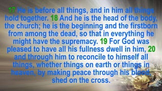 He is before all things, and in him all things
hold together. And he is the head of the body,
the church; he is the beginning and the firstborn
from among the dead, so that in everything he
might have the supremacy. For God was
pleased to have all his fullness dwell in him,
and through him to reconcile to himself all
things, whether things on earth or things in
heaven, by making peace through his blood,
shed on the cross.
 