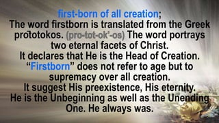 first-born of all creation;
The word firstborn is translated from the Greek
prōtotokos. The word portrays
two eternal facets of Christ.
It declares that He is the Head of Creation.
“Firstborn” does not refer to age but to
supremacy over all creation.
It suggest His preexistence, His eternity.
He is the Unbeginning as well as the Unending
One. He always was.
 