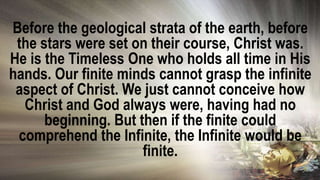 Before the geological strata of the earth, before
the stars were set on their course, Christ was.
He is the Timeless One who holds all time in His
hands. Our finite minds cannot grasp the infinite
aspect of Christ. We just cannot conceive how
Christ and God always were, having had no
beginning. But then if the finite could
comprehend the Infinite, the Infinite would be
finite.
 