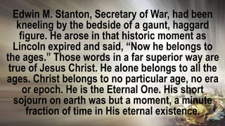 Edwin M. Stanton, Secretary of War, had been
kneeling by the bedside of a gaunt, haggard
figure. He arose in that historic moment as
Lincoln expired and said, “Now he belongs to
the ages.” Those words in a far superior way are
true of Jesus Christ. He alone belongs to all the
ages. Christ belongs to no particular age, no era
or epoch. He is the Eternal One. His short
sojourn on earth was but a moment, a minute
fraction of time in His eternal existence.
 