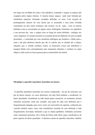 tem lugar nas cavidades do corpo e dos apêndices, ocupando o sangue os espaços não
ocupados pelos órgãos internos. A maioria desses espaços pode estar limitada por
membranas especiais, formando cavidades definidas, ou seios. Com exceção do
prolongamento anterior do vaso dorsal que se assemelha a uma aorta, dividida
comumente em dois ramos terminais, não existem, via de regra , veias ou artérias
definidas como as encontradas em alguns outros Arthropoda. Entretanto, nos apêndices
e nas nervuras das asas, o sangue corre ao longo de canais definidos , análogos aos
vasos sanguíneo. O coração encontra-se na parede dorsal do abdômen em uma cavidade
pericárdica e controlada por uma membrana diafragma que bombeia o flúido para a
aorta e daí para aberturas laterais que são os ostíolos que se estende até a cabeça,
enquanto que, o sentido contrário, temos: os hemocelos (vasos que distribuem o
(sangue) flúido serve principalmente para transportar alimentos e resíduos no corpo
adiposo, onde ocorre as trocas gasosas para a metamorfose do animal.

9)Explique o aparelho reprodutor masculino nos insetos.

O aparelho reprodutor masculino nos insetos compreende : um par de testículos; um
par de ductos laterais, ou vasos deferentes; um tubo final mediano e ectodermal, ou
ducto ejaculatdor. Geralmente ao lado destas partes essenciais, ou constantes existem
estruturas acessórias, como por exemplo, uma parte de cada vaso deferente que é
frequentemente alargada, para servir como um reservatório de esperma, conhecido por
vesícula seminal; outras vezes, uma considerável extensão do vaso deferente é toda
irregularmente enovelada, formando o que se chama epidídimo. Glândulas acessórias
estão comumente presentes, sob a forma de bolsas onde tubos cegos, ramificado-se da
parte superior do ducto ejaculador. A abertura externa do aparelho masculino, também

 