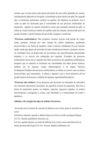 comum, que se torna tóxico pelo desenvolvimento de uma célula glandular de veneno,
imediatamente adjacente ao tricogeno e estendendo-se pelo interior do pêlo. No segundo
tipo, os elementos perfurantes, estiletes ou agulhas, são idênticos ao primeiro, mas a
cerda ou pêlo foi deslocado para a extremidade de um processo multicelular de
tegumento, espinho ou esporão tornando-se assim uma armadura terminal do pêlo. A
célula de veneno localiza-se dentro do espinho onde fica alojada, caracterizada pelo seu
grande tamanho e núcleo bastante desenvolvido, irregular e ramificado.
*Processos multicelulares- São projeções externas ocas,de toda parede do corpo,
sendo, portanto, forradas por uma camada de células epidermais, geralmente
desenvolvidos e em forma de espinhos, sendo a maioria solidamente fixa na cutícula,
rígida, sendo que alguns são providos de anéis membranosos basais, e portanto, moveis.
As variedades fixas ou desprovidas de movimentos são especificamente denominadas
espinhos, e as moveis são conhecidas por esporões. Exemplos de processos
multicelulares fixos são os espinhos das tíbias posteriores dos gafanhotos (Orthoptera),
enquanto que os esporoes se localizam nas extremidades das tíbias desses insetos,e
também

nas

de

algumas

vespas

(Hymenoptera)

e

de

alguns

besouros

(Coleoptera).Também são processos multicelulares os chifres ou cornos, mais ou menos
desenvolvidos, que ornamentam A cabeça e algumas vezes o tórax (protórax) de um
grande numero de besouros e também de algumas cigarrinhas(Homoptera).
*Processos não celulares. Esses processos que deveriam ser chamados de cuticulares
são estruturas tipicamente cuticulares, da superfície externa do tegumento. Eles tem a
forma de minúsculos pontos, ou nódulos, espiculas, pequenos espinhos ou acúleos
(microtríquias), corrugaçoes e cristas, cuja finalidade é a ornamentação do corpo e
apêndices.
2)Defina e dê exemplo dos tipos de abdome dos insetos.
De acordo com as formas de conexão do abdome com o tórax, pode-se classificá-los
como:
a) Séssil ou aderente: quando o abdome liga-se ao tórax em toda sua largura (Figura
31). Ex.: baratas, gafanhotos, besouros, etc.
b) Livre: quando aparece, na união do abdome com o tórax, uma constrição mais ou
menos pronunciada (Figura 31). Ex.: moscas, abelhas, borboletas, etc.

 
