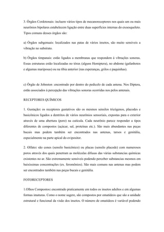 3. Órgãos Cordotonais: incluem vários tipos de mecanoreceptores nos quais um ou mais
neurônios bipolares estabelecem ligação entre duas superfícies internas do exoesqueleto.
Tipos comuns desses órgãos são:
a) Órgãos subgenuais: localizados nas patas de vários insetos, são muito sensíveis a
vibração no substrato.
b) Órgãos timpanais: estão ligados a membranas que respondem à vibrações sonoras.
Essas estruturas estão localizadas no tórax (alguns Hemiptera), no abdome (gafanhotos
e algumas mariposas) ou na tíbia anterior (nas esperanças, grilos e paquinhas).

c) Órgão de Johnston :encontrado por dentro do pedicelo de cada antena. Nos Diptera,
estão associados à percepção das vibrações sonoras ocorridas nos pelos antenais.
RECEPTORES QUÍMICOS
1. Gustação: os receptores gustativos são os mesmos sensilos tricógenos, placodes e
basicônicos ligados a dentritos de vários neurônios sensoriais, expostas para o exterior
através de uma abertura (poro) na cutícula. Cada neurônio parece responder a tipos
diferentes de compostos (açúcar, sal, proteínas etc.). São mais abundantes nas peças
bucais mas podem também ser encontrados nas antenas, tarsos e genitália,
especialmente na parte apical do ovipositor.
2. Olfato: são cones (sensilo basicônico) ou placas (sensilo placode) com numerosos
poros através dos quais penetram as moléculas difusas das várias substancias químicas
existentes no ar. São extremamente sensíveis podendo perceber substancias mesmos em
baixíssimas concentrações (ex. feromônios). São mais comuns nas antenas mas podem
ser encontrados também nas peças bucais e genitália.
FOTORECEPTORES
1.Olhos Compostos: encontrado praticamente em todos os insetos adultos e em algumas
formas imaturas. Como o nome sugere, são compostos por omatídeos que são a unidade
estrutural e funcional da visão dos insetos. O número de omatideos é variável podendo

 