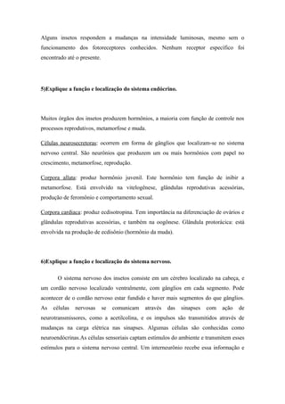 Alguns insetos respondem a mudanças na intensidade luminosas, mesmo sem o
funcionamento dos fotoreceptores conhecidos. Nenhum receptor específico foi
encontrado até o presente.

5)Explique a função e localização do sistema endócrino.

Muitos órgãos dos insetos produzem hormônios, a maioria com função de controle nos
processos reprodutivos, metamorfose e muda.
Células neurosecretoras: ocorrem em forma de gânglios que localizam-se no sistema
nervoso central. São neurônios que produzem um ou mais hormônios com papel no
crescimento, metamorfose, reprodução.
Corpora allata: produz hormônio juvenil. Este hormônio tem função de inibir a
metamorfose. Está envolvido na vitelogênese, glândulas reprodutivas acessórias,
produção de feromônio e comportamento sexual.
Corpora cardiaca: produz ecdisotropina. Tem importância na diferenciação de ovários e
glândulas reprodutivas acessórias, e também na oogônese. Glândula protorácica: está
envolvida na produção de ecdisônio (hormônio da muda).

6)Explique a função e localização do sistema nervoso.
O sistema nervoso dos insetos consiste em um cérebro localizado na cabeça, e
um cordão nervoso localizado ventralmente, com gânglios em cada segmento. Pode
acontecer de o cordão nervoso estar fundido e haver mais segmentos do que gânglios.
As

células

nervosas

se

comunicam

através

das

sinapses

com

ação

de

neurotransmissores, como a acetilcolina, e os impulsos são transmitidos através de
mudanças na carga elétrica nas sinapses. Algumas células são conhecidas como
neuroendócrinas.As células sensoriais captam estímulos do ambiente e transmitem esses
estímulos para o sistema nervoso central. Um interneurônio recebe essa informação e

 