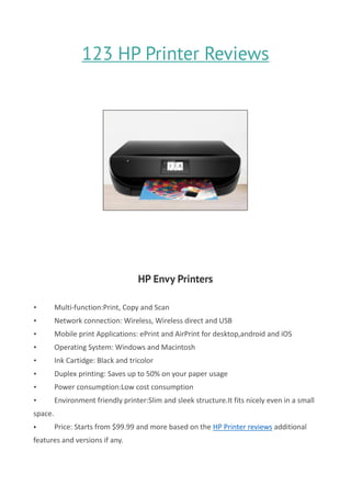 123 HP Printer Reviews
HP Envy Printers
• Multi-function:Print, Copy and Scan
• Network connection: Wireless, Wireless direct and USB
• Mobile print Applications: ePrint and AirPrint for desktop,android and iOS
• Operating System: Windows and Macintosh
• Ink Cartidge: Black and tricolor
• Duplex printing: Saves up to 50% on your paper usage
• Power consumption:Low cost consumption
• Environment friendly printer:Slim and sleek structure.It fits nicely even in a small
space.
• Price: Starts from $99.99 and more based on the HP Printer reviews additional
features and versions if any.
 