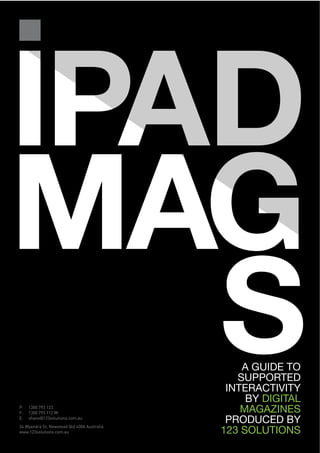 IPAD
MAG
P:
F:
   S 1300 793 123
     1300 793 112 M:
                                                 A GUIDE TO
                                                SUPPORTED
                                              INTERACTIVITY
                                                  BY DIGITAL
                                                 MAGAZINES
E:   shane@123solutions.com.au
                                              PRODUCED BY
                                             123 SOLUTIONS
34 Wyandra St, Newstead Qld 4006 Australia
www.123solutions.com.au
 