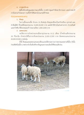 103
	 4.	 การสุขาภิบาล
	 	 ผู้เลี้ยงต้องหมั่นดูแลสุขภาพแกะที่เลี้ยง ควรมีการดูแลกำจัดพยาธิภายนอก และถ่ายพยาธิ
ภายในตามกำหนดเวลา รวมทั้งทำวัคซีนตามโปรแกรมที่กำหนด
ต้นทุนและผลตอบแทน
	 1.	 ต้นทุน
	 	 ในการเลี้ยงแกะเนื้อ จำนวน 10 ตัวต่อรุ่น ต้นทุนคงที่จะเป็นค่าโรงเรือน อุปกรณ์ และ

ค่าพันธุ์สัตว์ ซึ่งจะมีต้นทุนประมาณ 15,000-20,000 บาท และมีค่าใช้จ่ายในส่วนค่าอาหาร ค่าเวชภัณฑ์์
และค่าวัคซีน ที่ต้องลงทุนทุกปี ประมาณปีละ 1,500-2,000 บาท
	 2. 	 ผลตอบแทน
	 	 จะได้จากการจำหน่ายแกะเมื่ออายุประมาณ 8-12 เดือน น้ำหนักเฉลี่ยประมาณ

30 กิโลกรัม จำหน่ายได้ในราคาตัวละประมาณ 2,000-2,500 บาท มีผลตอบแทนประมาณ 

20,000-25,000 บาทต่อรุ่น
	 	 ทั้งนี้ ต้นทุนและผลตอบแทนจะเปลี่ยนแปลงได้ตามสภาวะการตลาดและสถานที่เลี้ยง ดังนั้น
ก่อนตัดสินใจเลี้ยง เกษตรกรจำเป็นต้องศึกษาข้อมูลและรายละเอียดให้ชัดเจนเสียก่อน
 