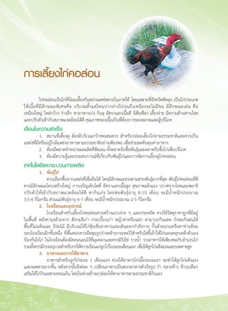 122
การเลี้ยงไก่คอล่อน
	 ไก่คอล่อนเป็นไก่ที่นิยมเลี้ยงกันอย่างแพร่หลายในภาคใต้ โดยเฉพาะที่จังหวัดพัทลุง เป็นไก่ประเภท

ให้เนื้อที่มีลักษณะพิเศษคือ บริเวณตั้งแต่โคนปากล่างไปจนถึงเหนียงจะไม่มีขน มีลักษณะเด่น คือ

เหนียงใหญ่ ไหล่กว้าง ร่างลึก หาอาหารเก่ง กินจุ อัตราแลกเนื้อดี นิสัยเชื่อง เลี้ยงง่าย มีความต้านทานโรค
และปรับตัวเข้ากับสภาพแวดล้อมได้ดี คุณภาพของเนื้อเป็นที่ต้องการของตลาดและผู้บริโภค
เงื่อนไขความสำเร็จ
	 1.	 สถานที่เลี้ยงดู ต้องมีบริเวณกว้างพอสมควร สำหรับปล่อยเลี้ยงไก่ตามธรรมชาติและควรเป็น
แหล่งที่มีหรืออยู่ใกล้แหล่งอาหารตามธรรมชาติอย่างเพียงพอ เพื่อช่วยลดต้นทุนค่าอาหาร
	 2.	 ต้องมีตลาดจำหน่ายผลผลิตที่ชัดเจน ทั้งตลาดรับซื้อพันธุ์และตลาดรับซื้อไก่เพื่อบริโภค
	 3.	 ต้องมีความรู้และประสบการณ์ที่เกี่ยวกับพันธุ์ไก่และการจัดการเลี้ยงดูไก่คอล่อน
เทคโนโลยีและกระบวนการผลิต
	 1. 	 พันธุ์ไก่
	 	 ควรเลือกซื้อจากแหล่งที่เชื่อถือได้ โดยมีลักษณะตรงตามสายพันธุ์มากที่สุด พันธุ์ไก่คอล่อนที่ดี
ควรมีลักษณะโครงสร้างใหญ่ การเจริญเติบโตดี อัตราแลกเนื้อสูง สุขภาพแข็งแรง ปราศจากโรคและพยาธิ
ปรับตัวให้เข้ากับสภาพแวดล้อมได้ดี หากินเก่ง โดยพ่อพันธุ์อายุ 8-10 เดือน จะมีน้ำหนักประมาณ

3.5-4 กิโลกรัม ส่วนแม่พันธุ์อายุ 6-7 เดือน จะมีน้ำหนักประมาณ 2-5 กิโลกรัม
	 2. 	 โรงเรือนและอุปกรณ์ 
	 	 โรงเรือนสำหรับเลี้ยงไก่คอล่อนควรสร้างแบบง่าย ๆ และประหยัด ควรใช้วัสดุราคาถูกที่มีอยู่
ในพื้นที่ หลังคามุงด้วยจาก สังกะสีเก่า กระเบื้องเก่า หญ้าคาหรือแฝก สามารถกันแดด บังลมกันฝนได้
พื้นที่ไม่แห้งแฉะ มีร่มไม้ มีบริเวณให้ไก่คุ้ยเขี่ยอาหารและเดินออกกำลังกาย กั้นด้วยอวนหรือตาข่ายล้อม
รอบโรงเรือนอีกชั้นหนึ่ง ที่พื้นคอกควรมีหลุมรูปร่างคล้ายกระทะไว้สำหรับใส่ขี้เถ้าให้ไก่นอนคลุกเคล้าตัวเอง
ป้องกันไรไก่ ในโรงเรือนต้องมีคอนนอนไว้ที่มุมคอกและควรมีรังไข่ รางน้ำ รางอาหารให้เพียงพอกับจำนวนไก่

รวมทั้งควรมีกรงอนุบาลสำหรับกกให้ความร้อนแก่ลูกไก่ในระยะเดือนแรก เพื่อให้ลูกไก่แข็งแรงและรอดตายสูง
	 3. 	 อาหารและการให้อาหาร
	 	 อาหารสำหรับลูกไก่ระยะ 1 เดือนแรก ควรให้อาหารไก่เนื้อระยะแรก จะทำให้ลูกไก่แข็งแรง
และรอดตายมากขึ้น หลังจากนั้นจึงค่อย ๆ เปลี่ยนอาหารเป็นพวกอาหารสำเร็จรูป รำ ปลายข้าว ข้าวเปลือก

เสริมให้ไก่กินเฉพาะตอนเย็น โดยในช่วงเช้าจะปล่อยให้หาอาหารตามธรรมชาติกินเอง
 
