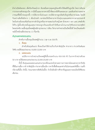 133
ผ้าม่านปิดล้อมรอบ เพื่อป้องกันลมโกรก ต้องหมั่นตรวจอุณหภูมิของที่กกให้พอดีกับลูกเป็ด โดยการสังเกต
การกระจายตัวของลูกเป็ด การให้น้ำและอาหารควรมีน้ำที่สะอาดให้กินตลอดเวลา และต้องทำความสะอาด
ภาชนะที่ให้น้ำก่อนทุกครั้ง การให้อาหารในช่วงแรก ควรให้อาหารลูกเป็ดสำเร็จรูปหรืออาหารผสม โดยให้
กินอย่างเต็มที่หลังจาก 1 เดือนไปแล้ว จะปล่อยให้เป็ดหาอาหารในทุ่งนาและแหล่งอาหารตามธรรมชาติ
โดยในช่วงเย็นจะเสริมด้วยอาหารสำเร็จรูปหรืออาหารผสมร่วมกับหญ้าสด ผักตบชวา จอก แหน เศษผักสับ
ให้กิน ผู้เลี้ยงต้องหมั่นดูแลสุขภาพของลูกเป็ดและต้องทำวัคซีนตามโปรแกรมวัคซีนของกรมปศุสัตว์

โดยเคร่งครัด จะเลี้ยงขุนเป็ดเพศผู้จนมีอายุประมาณ 3 เดือน ก็สามารถจำหน่ายเป็นเป็ดเนื้อได้ โดยเป็ดแต่ละตัว
จะมีน้ำหนักเฉลี่ยประมาณ 1.5 กิโลกรัม
ต้นุทนและผลตอบแทน
	 สำหรับการเลี้ยงขุนเป็ดเพศผู้จำนวน 1 ชุด ๆ ละ 500 ตัว
	 1. 	 ต้นทุน
	 	 สำหรับต้นทุนผันแปร ซึ่งจะเป็นค่าใช้จ่ายเกี่ยวกับค่าพันธุ์เป็ด ค่าอาหาร ค่าเวชภัณฑ์์และ
วัคซีน จะมีต้นทุนประมาณ 10,000-12,000 บาท 
	 2.	 ผลตอบแทน
	 	 จะได้จากการจำหน่ายเป็ดเพศผู้ที่เลี้ยงรอดจำนวน 450-500 ตัว ในราคาจำหน่ายตัวละ 

50 บาท จะได้ผลตอบแทนประมาณ 22,000-25,000 บาท
	 ทั้งนี้ ต้นทุนและผลตอบแทนสามารถเปลี่ยนแปลงไปตามสภาวะการตลาดโดยเฉพาะราคาปัจจัย

ที่ใช้ในการเลี้ยง อาทิ ค่าพันธุ์เป็ด ค่าอาหารเลี้ยงเป็ด ราคารับซื้อซึ่งจะแตกต่างกันไปตามแหล่งที่เลี้ยง รวมทั้ง

ปริมาณที่เลี้ยง ดังนั้น ก่อนเกษตรกรตัดสินใจเลี้ยง จำเป็นต้องมีการศึกษาข้อมูลและรายละเอียดให้ชัดเจน
เสียก่อน 



 
