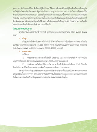 137
ตามธรรมชาติหรือแยกนำไข่มาฟักโดยใช้ตู้ฟัก ซึ่งจะทำให้ผลการฟักออกดีขึ้นแต่ผู้เลี้ยงต้องมีความชำนาญใน
การใช้ตู้ฟัก โดยเฉลี่ยเป็ดเทศจะให้ลูกเป็ดได้ปีละ 4 รุ่นๆ ละประมาณ 14-15 ตัว ในการเลี้ยงควรมีน้ำ
สะอาดและอาหารให้กินตลอดเวลา และหมั่นทำความสะอาดภาชนะใส่น้ำเป็นประจำควรดูแลสุขภาพและ
ทำวัคซีน ตามโปรแกรมที่กำหนดเพื่อให้การเลี้ยงดูประสบผลสำเร็จและได้ผลกำไรเต็มที่ผลผลิตของเป็ดเทศที่
จำหน่ายสู่ตลาดอาจจำหน่ายได้ทั้งลูกเป็ดที่ฟักออก หรือเลี้ยงขุนจนเป็ดมีอายุ 70-90 วัน แล้วจำหน่ายเป็ดเนื้อ
โดยจะมีขนาดน้ำหนักตัวโดยเฉลี่ยตัวละ 2.5-3 กิโลกรัม
ต้นทุนและผลตอบแทน
	 สำหรับการเลี้ยงเป็ดบาร์บารี่ จำนวน 1 ชุด ประกอบด้วย พ่อพันธุ์ จำนวน 10 ตัว แม่พันธุ์ จำนวน
50 ตัว
	 1.	 ต้นทุน
	 	 ต้นทุนหลักซึ่งเป็นต้นทุนคงที่จะได้แก่ ค่าใช้จ่ายในการสร้างโรงเรือนและจัดหาเครื่องมือ
อุปกรณ์ จะมีค่าใช้จ่ายประมาณ 10,000-20,000 บาท ส่วนต้นทุนผันแปรซึ่งเป็นค่าพันธุ์ ค่าอาหาร 

ค่าวัคซีนและเวชภัณฑ์์ จะมีค่าใช้จ่ายประมาณ 30,000-40,000 บาทต่อปี
	 2. 	 ผลตอบแทน
	 	 จะได้จาก
	 	 1)	 การจำหน่ายลูกเป็ดเทศที่ผลิตได้ ประมาณ 50-60 ตัวต่อตัวต่อปี ซึ่งจะจำหน่าย

ได้ในราคาตัวละ 20-25 บาท คิดเป็นผลตอบแทน 1,200-1,500 บาทต่อแม่ต่อปี
	 	 2)	 การจำหน่ายเป็ดใหญ่ที่เลี้ยงจนโต ขนาดน้ำหนักตัวโดยเฉลี่ยตัวละ 2.5-3 กิโลกรัม
จำหน่ายในราคากิโลกรัมละ 50-55 บาท คิดเป็นผลตอบแทนตัวละ 125-165 บาท
	 อย่างไรก็ตาม ต้นทุนและผลตอบแทนจากการเลี้ยงสามารถเปลี่ยนแปลงไปตามสภาวะการตลาด
และแหล่งที่เลี้ยง อาทิ ราคา พันธุ์เป็ดอาหารและราคารับซื้อผลผลิตของแต่ละตลาด และขนาดการผลิต

ดังนั้น เกษตรกรจะต้องศึกษาข้อมูลและรายละเอียดให้ชัดเจนก่อนตัดสินใจเลี้ยง
 