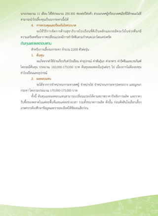 139
นานประมาณ 11 เดือน ให้ไข่ประมาณ 250-300 ฟองต่อปีต่อตัว ส่วนนกเพศผู้หรือนกเพศเมียที่มีลักษณะไม่ดี
สามารถนำไปเลี้ยงขุนเป็นนกกระทาเนื้อได้
	 4.	 การควบคุมและป้องกันโรคระบาด
		 จะใช้วิธีการจัดการด้านสุขาภิบาลโรงเรือนที่ดีเป็นหลักและระมัดระวังในช่วงที่นกมี
ความเครียดหรืออากาศเปลี่ยนแปลงมีการทำวัคซีนตามกำหนดเวลาโดยเคร่งครัด
ต้นทุนและผลตอบแทน
	 สำหรับการเลี้ยงนกกระทา จำนวน 2,000 ตัวต่อรุ่น
	 1. 	 ต้นทุน
	 	 จะเกิดจากค่าใช้จ่ายเกี่ยวกับค่าโรงเรือน ค่าอุปกรณ์ ค่าพันธุ์นก ค่าอาหาร ค่าวัคซีนและเวชภัณฑ์์
โดยจะมีต้นทุน ประมาณ 160,000-170,000 บาท ต้นทุนจะลดลงในรุ่นต่อๆ ไป เนื่องจากไม่ต้องลงทุน

ค่าโรงเรือนและอุปกรณ์
	 2. 	 ผลตอบแทน
	 	 จะได้จากการจำหน่ายนกกระทาเพศผู้ จำหน่ายไข่ จำหน่ายนกกระทาปลดระวาง และมูลนก
กระทา โดยรวมประมาณ 170,000-175,000 บาท
	 ทั้งนี้ ต้นทุนและผลตอบแทนสามารถเปลี่ยนแปลงได้ตามสภาพราคาปัจจัยการผลิต และราคา

รับซื้อของตลาดในแต่ละพื้นที่และแต่ละช่วงเวลา รวมทั้งขนาดการผลิต ดังนั้น ก่อนตัดสินใจเลือกเลี้ยง
เกษตรกรต้องศึกษาข้อมูลและรายละเอียดให้ชัดเจนเสียก่อน

 