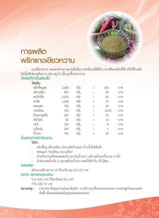 221
การผลิต
พริกแกงเขียวหวาน
	 แกงเขียวหวาน จะแตกต่างจากแกงชนิดอื่นๆ ตรงที่แกงมีสีเขียว ตามสีของพริกที่ใช้ หรือใช้ใบพริก
ใส่เนื้อสัตว์ตามต้องการ เช่น หมู ไก่ เนื้อ ลูกชิ้นปลากราย
ปัจจัยที่จำเป็นต้องใช้
	 วัตถุดิบ
	 พริกขี้หนูสด	 2,000		 กรัม	 =	 100			 บาท
	 พริกเหลือง	 800		 กรัม	 =	 50			 บาท
	 ตะไคร้หั่น		 3,500		 กรัม	 =	 42			 บาท
	 ข่าหั่น	 	 1,000		 กรัม	 =	 10			 บาท
	 หอมแดง	 	 750		 กรัม	 =	 30			 บาท
	 กระเทียม		 750		 กรัม	 =	 26.	25	 บาท
	 ผิวมะกรูดหั่น	 200		 กรัม	 =	 20			 บาท
	 พริกไทย	 	 50		 กรัม	 =	 10			 บาท
	 กะปิ		 	 100		 กรัม	 =	 8			 บาท
	 เกลือป่น	 	 100		 กรัม	 =	 1			 บาท
	 น้ำปลา	 	 750		 กรัม	 =	 20			 บาท
ขั้นตอนการดำเนินงาน
	 วิธีทำ
	 -	 พริกขี้หนู พริกเหลือง นำมาเด็ดก้านออก ล้างน้ำผึ่งให้แห้ง
	 -	 หอมแดง กระเทียม ปอกเปลือก
	 -	 นำเครื่องปรุงทั้งหมดผสมกัน (ยกเว้นน้ำปลา) แล้วบดด้วยเครื่องบด 3 ครั้ง
	 -	 นำส่วนผสมในข้อ 3 ปรุงรสด้วยน้ำปลา ผสมให้เข้ากัน เก็บใส่ถุง
ผลผลิต
	 พริกแกงเขียวหวาน 10 กิโลกรัม ทุน 317.25 บาท
ตลาด และผลตอบแทน
	 ขาย 600 บาท (กิโลกรัมละ 60 บาท)
	 กำไร 282.75 บาท
หมายเหตุ	:	 ราคาของวัสดุอุปกรณ์และวัตถุดิบ อาจมีการเปลี่ยนแปลงตามสภาวะเศรษฐกิจและแหล่ง

		 จัดซื้อ ซึ่งจะส่งผลต่อต้นทุนและผลตอบแทน

 