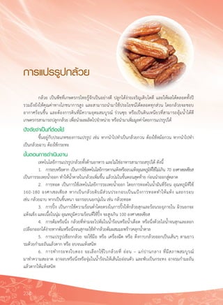 234
การแปรรูปกล้วย
	 กล้วย เป็นพืชที่เกษตรกรไทยรู้จักเป็นอย่างดี ปลูกได้ง่ายเจริญเติบโตดี และให้ผลได้ตลอดทั้งปี

รวมถึงยังให้คุณค่าทางโภชนาการสูง และสามารถนำมาใช้ประโยชน์ได้ตลอดทุกส่วน โดยกล้วยจะชอบ
อากาศร้อนชื้น และต้องการดินที่มีความอุดมสมบูรณ์ ร่วนซุย หรือเป็นดินเหนียวที่สามารถอุ้มน้ำได้ดี
เกษตรกรสามารถปลูกกล้วย เพื่อนำผลผลิตไปจำหน่าย หรือนำมาเพิ่มมูลค่าโดยการแปรรูปได้
ปัจจัยจำเป็นที่ต้องใช้
	 ขึ้นอยู่กับประเภทของการแปรรูป เช่น หากนำไปทำเป็นกล้วยกวน ต้องใช้หม้อกวน หากนำไปทำ
เป็นกล้วยฉาบ ต้องใช้กระทะ
ขั้นตอนการดำเนินงาน
	 เทคโนโลยีการแปรรูปกล้วยทั้งด้านอาหาร และไม่ใช่อาหารสามารถสรุปได้ ดังนี้
	 1.	 การอบหรือตาก เป็นการใช้เทคโนโลยีการตากแห้งหรืออบแห้งอุณหภูมิที่ใช้ไม่เกิน 70 องศาเซลเซียส
เป็นการระเหยน้ำออก ทำให้น้ำตาลในกล้วยเพิ่มขึ้น แล้วบ่มในขั้นตอนสุดท้าย ก่อนนำออกสู่ตลาด
	 2.	 การทอด เป็นการใช้เทคโนโลยีการระเหยน้ำออก โดยการทอดในน้ำมันที่ร้อน อุณหภูมิที่ใช้
160-180 องศาเซลเซียส หากเป็นกล้วยดิบมีส่วนประกอบเป็นแป้งการทอดทำให้แห้ง และกรอบ

เช่น กล้วยฉาบ หากเป็นชิ้นหนา จะกรอบนอกนุ่มใน เช่น กล้วยทอด
	 3.	 การปิ้ง เป็นการใช้ความร้อนต่ำโดยตรงในการปิ้งให้กล้วยสุกและร้อนระอุภายใน ผิวนอกจะ
แห้งแข็ง และเนื้อในนุ่ม อุณหภูมิความร้อนที่ใช้ปิ้ง จะสูงเกิน 100 องศาเซลเซียส
	 4.	 การต้มหรือนึ่ง กล้วยที่ห่ามจะไปต้มในน้ำร้อนหรือน้ำเดือด หรือนึ่งด้วยไอน้ำจนสุกและลอก
เปลือกออกได้ง่ายหากต้มหรือนึ่งจนสุกจะใช้ทำกล้วยต้มผสมมะพร้าวคลุกน้ำตาล
	 5.	 การแปรรูปเชือกกล้วย จะใช้มือ หรือ เครื่องฉีด หรือ ดึงกาบกล้วยออกเป็นเส้นๆ ตามยาว

รมด้วยกำมะถันแล้วตาก หรือ อบจนแห้งสนิท
	 6.	 การทำกระทงใบตอง จะเลือกใช้ใบกล้วยที่ อ่อน – แก่ปานกลาง ที่มีสภาพสมบูรณ์

มาทำความสะอาด อาจอบหรือนึ่งหรือจุ่มในน้ำร้อนให้เส้นใยอ่อนตัว และพับเป็นกระทง อาจรมกำมะถัน
แล้วตากให้แห้งสนิท
 