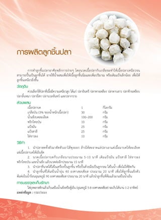 242
การผลิตลูกชิ้นปลา
	 การทำลูกชิ้นปลาอาศัยหลักการง่ายๆ โดยนวดเนื้อปลากับเกลือจะทำให้เนื้อปลาเหนียวจน
สามารถปั้นเป็นลูกชิ้นได้ อาจใช้น้ำผสมเพื่อให้เนื้อลูกชิ้นนิ่มและเพิ่มปริมาณ หรือเติมแป้งเล็กน้อย เพื่อให้
ลูกชิ้นเหนียวยิ่งขึ้น
วัตถุดิบ 
	 ควรเลือกใช้ปลาที่เนื้อมีความเหนียวสูง ได้แก่ ปลาอินทรี ปลาหางเหลือง ปลาดาบลาว ปลาช้างเหยียบ

ปลาลิ้นหมา ปลายี่สก ปลานวลจันทร์ และปลากราย
ส่วนผสม
	 เนื้อปลาบด	 	 	 	 1	 	 กิโลกรัม
	 เกลือป่น (3% ของน้ำหนักเนื้อปลา)	 	 30	 	 กรัม
	 น้ำแข็งบดละเอียด		 	 	 100–200	 กรัม
	 พริกไทยป่น	 	 	 	 10	 	 กรัม
	 แป้งมัน	 	 	 	 	 25	 	 กรัม
	 แป้งสาลี	 	 	 	 	 25	 	 กรัม
	 ไข่ขาวผง	 	 	 	 	 10	 	 กรัม
วิธีทำ
	 1.	 นำปลาสดทั้งตัวมาตัดหัวเอาไส้พุงออก ล้างให้สะอาดแล่ปลาเอาแต่เนื้อมาบดให้ละเอียด

แช่เนื้อปลาบดให้เย็นจัด
	 2.	 นวดเนื้อปลาบดกับเกลือนานประมาณ 5-10 นาที เติมแป้งมัน แป้งสาลี ไข่ขาวผง 

พริกไทยป่น และน้ำแข็ง แล้วนวดต่ออีกประมาณ 15 นาที
	 3.	 นำปลาที่นวดได้ใส่ในเครื่องปั้นลูกชิ้น หรือปั้นด้วยมือเป็นลูกกลม ใส่ในน้ำ เพื่อไม่ให้ติดกัน
	 4.	 นำลูกชิ้นที่ได้แช่ในน้ำอุ่น 40 องศาเซลเซียส ประมาณ 20 นาที เพื่อให้ลูกชิ้นแข็งตัว 

ต้มต่อในน้ำร้อนอุณหภูมิ 90 องศาเซลเซียส ประมาณ 20 นาที แล้วนำลูกชิ้นที่ต้มแล้วมาแช่ในน้ำเย็น
การบรรจุและเก็บรักษา
	 ใส่ถุงพลาสติกแล้วเก็บแช่ในน้ำแข็งหรือตู้เย็น (อุณหภูมิ 5-8 องศาเซลเซียส) จะเก็บได้นาน 1-2 อาทิตย์
แหล่งข้อมูล : กรมประมง
 