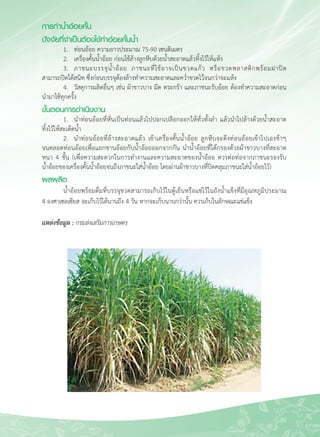 49
การทำน้ำอ้อยคั้น
ปัจจัยที่จำเป็นต้องใช้ทำอ้อยคั้นน้ำ 
	 1.	 ท่อนอ้อย ความยาวประมาณ 75-90 เซนติเมตร 
	 2.	 เครื่องคั้นน้ำอ้อย ก่อนใช้ล้างลูกหีบด้วยน้ำสะอาดแล้วทิ้งไว้ให้แห้ง
	 3.	 ภาชนะบรรจุน้ำอ้อย ภาชนะที่ใช้อาจเป็นขวดแก้ว หรือขวดพลาสติกพร้อมฝาปิด

สามารถปิดได้สนิท ซึ่งก่อนบรรจุต้องล้างทำความสะอาดและคว่ำขวดไว้จนกว่าจะแห้ง
	 4.	 วัสดุการผลิตอื่นๆ เช่น ผ้าขาวบาง มีด ตระกร้า และภาชนะรับอ้อย ต้องทำความสะอาดก่อน
นำมาใช้ทุกครั้ง
ขั้นตอนการดำเนินงาน
	 1.	 นำท่อนอ้อยที่หั่นเป็นท่อนแล้วไปปอกเปลือกออกให้ทั่วทั้งลำ แล้วนำไปล้างด้วยน้ำสะอาด

ทิ้งไว้ให้สะเด็ดน้ำ
	 2.	 นำท่อนอ้อยที่ล้างสะอาดแล้ว เข้าเครื่องคั้นน้ำอ้อย ลูกหีบจะดึงท่อนอ้อยเข้าไปเองช้าๆ 

จนตลอดท่อนอ้อยเพื่อแยกชานอ้อยกับน้ำอ้อยออกจากกัน นำน้ำอ้อยที่ได้กรองด้วยผ้าขาวบางที่สะอาด

หนา 4 ชั้น (เพื่อความสะดวกในการทำงานและความสะอาดของน้ำอ้อย ควรต่อท่อจากภาชนะรองรับ

น้ำอ้อยของเครื่องคั้นน้ำอ้อยจนถึงภาชนะใส่น้ำอ้อย โดยผ่านผ้าขาวบางที่ปิดคลุมภาชนะใส่น้ำอ้อยไว้)
ผลผลิต
	 น้ำอ้อยพร้อมดื่มที่บรรจุขวดสามารถเก็บไว้ในตู้เย็นหรือแช่ไว้ในถังน้ำแข็งที่มีอุณหภูมิประมาณ 

4 องศาเซลเซียส จะเก็บไว้ได้นานถึง 4 วัน หากจะเก็บนานกว่านั้น ควรเก็บในลักษณะแช่แข็ง

แหล่งข้อมูล : กรมส่งเสริมการเกษตร
 