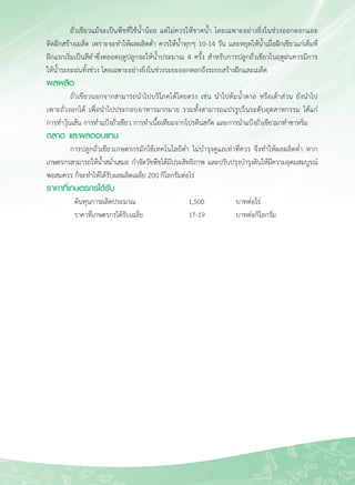 63
	 ถั่วเขียวแม้จะเป็นพืชที่ใช้น้ำน้อย แต่ไม่ควรให้ขาดน้ำ โดยเฉพาะอย่างยิ่งในช่วงออกดอกและ

ติดฝักสร้างเมล็ด เพราะจะทำให้ผลผลิตต่ำ ควรให้น้ำทุกๆ 10-14 วัน และหยุดให้น้ำเมื่อฝักเขียวแก่เต็มที่

ฝักแรกเริ่มเป็นสีดำซึ่งตลอดฤดูปลูกจะให้น้ำประมาณ 4 ครั้ง สำหรับการปลูกถั่วเขียวในฤดูฝนควรมีการ

ให้น้ำระยะฝนทิ้งช่วง โดยเฉพาะอย่างยิ่งในช่วงระยะออกดอกถึงระยะสร้างฝักและเมล็ด
ผลผลิต
	 ถั่วเขียวนอกจากสามารถนำไปบริโภคได้โดยตรง เช่น นำไปต้มน้ำตาล หรือเต้าส่วน ยังนำไป

เพาะถั่วงอกได้ เพื่อนำไปประกอบอาหารมากมาย รวมทั้งสามารถแปรรูปในระดับอุตสาหกรรม ได้แก่ 

การทำวุ้นเส้น การทำแป้งถั่วเขียว การทำเนื้อเทียมจากโปรตีนสกัด และการนำแป้งถั่วเขียวมาทำซาหริ่ม
ตลาด และผลตอบแทน
	 การปลูกถั่วเขียวเกษตรกรมักใช้เทคโนโลยีต่ำ ไม่บำรุงดูแลเท่าที่ควร จึงทำให้ผลผลิตต่ำ หาก
เกษตรกรสามารถให้น้ำสม่ำเสมอ กำจัดวัชพืชได้มีประสิทธิภาพ และปรับปรุงบำรุงดินให้มีความอุดมสมบูรณ์

พอสมควร ก็จะทำให้ได้รับผลผลิตเฉลี่ย 200 กิโลกรัมต่อไร่
ราคาที่เกษตรกรได้รับ
	 ต้นทุนการผลิตประมาณ 	 1,500 	 	 บาทต่อไร่
	 ราคาที่เกษตรกรได้รับเฉลี่ย	 17-19 	 	 บาทต่อกิโลกรัม
 