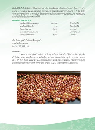 65
เพื่อไม่ให้ฝักถั่วสัมผัสพื้นดิน ซึ่งไม่ควรตากหนาเกิน 5 เซนติเมตร หมั่นพลิกกลับกองถั่วที่ตาก 2–3 ครั้ง

ต่อวัน จะช่วยให้ฝักถั่วลิสงแห้งสม่ำเสมอ ถ้าเป็นช่วงวันที่มีแดดจัดใช้เวลาตากประมาณ 3–5 วัน ฝักถั่ว

จะแห้งมีความชื้นต่ำกว่า 9 เปอร์เซ็นต์ ซึ่งเหมาะกับการเก็บรักษาโดยบรรจุในกระสอบป่าน กระสอบสาน
และเก็บไว้ในโรงเรือนที่อากาศถ่ายเทได้ดี 
ผลผลิต ผลตอบแทน
	 ผลผลิตเฉลี่ยฝักสด ประมาณ	 350-500	 กิโลกรัมต่อไร่ 
	 ผลผลิตเฉลี่ยฝักแห้ง	 250	 กิโลกรัมต่อไร่
	 ต้นทุนประมาณ	 4,200	 บาทต่อไร่
	 ราคาเฉลี่ยฝักแห้งประมาณ	 21	 บาทต่อกิโลกรัม 
	 ผลตอบแทนประมาณ	 1,050	 บาทต่อไร่

ที่มาข้อมูล กลุ่มพืชน้ำมันและพืชตระกูลถั่ว
กรมส่งเสริมการเกษตร
โทรศัพท์ 02- 561-0453

หมายเหตุ :
	 เกษตรกรสามารถติดต่อขอรับการสนับสนุนเชื้อไตรโคเดอร์ม่าได้ที่ส่วนบริหารศัตรูพืช

สำนักพัฒนาคุณภาพสินค้าเกษตร กรมส่งเสริมการเกษตร ถนนพหลโยธิน จตุจักร กรุงเทพฯ 10900

โทร. 02- 579-5178 และสามารถติดต่อขอซื้อเชื้อไรโซเบียมได้ที่ตึกไรโซเบียม กรมวิชาการเกษตร

ถนนพหลโยธิน จตุจักร กรุงเทพฯ 10900 โทร. 02-579-7522–3 (ให้บริการส่งทางไปรษณีย์ด้วย) 
 