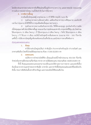 77
โดยอัตราส่วนอาหารหยาบต่ออาหารข้นที่ใช้ขุนโคจะขึ้นอยู่กับราคาอาหาร อายุ และสภาพของโค ระยะเวลาขุน
ความต้องการของตลาดโคขุน รวมทั้งข้อจำกัด ในการให้อาหาร
	 4.	 การจัดการเลี้ยงดู
	 	 ควรเริ่มเลี้ยงโคขุนเพศผู้ อายุประมาณ 1-2 ปี ใช้วิธีการขุนได้ 2 แบบ คือ
	 	 1)	 ขุนด้วยอาหารหยาบเพียงอย่างเดียว แต่ต้องเป็นอาหารหยาบที่มีคุณภาพ และต้องใช้
เวลาในการขุนนาน มักใช้วิธีนี้กับการขุนเพื่อผลิตเนื้อคุณภาพปานกลาง
	 	 2)	 ขุนด้วยอาหารหยาบเสริมด้วยอาหารข้น วิธีนี้ต้องลงทุนสูง มุ่งเน้นสำหรับการผลิต

เนื้อโคขุนคุณภาพดี ส่งขายให้ตลาดชั้นสูง ระยะเวลาในการขุนโคจะแตกต่างกัน อายุของโคที่ใช้ขุน เช่น โคหย่านม

ใช้เวลาขุนนาน 10 เดือน โคอายุ 1 ปี ใช้เวลาขุนนาน 8 เดือน โคอายุ 1 ปีครึ่ง ใช้เวลาขุนนาน 6 เดือน

โคอายุ 2 ปี ใช้เวลา 4 เดือน จะได้น้ำหนักสุดท้ายเพื่อส่งตลาด ประมาณ 450 - 500 กิโลกรัม 

แต่ทั้งนี้ การให้อาหารโคขุนที่ถูกต้องจะต้องครบถ้วนทั้งปริมาณ และโภชนาการตามที่โคต้องการ
ต้นทุนและผลตอบแทน
	 	 1.	 ต้นทุน
	 	 	 ค่าใช้จ่ายส่วนใหญ่จะได้แก่ ค่าพันธุ์โค ค่าอาหารสำหรับขุนโค ค่าเวชภัณฑ์์ และ

อาหารเสริมอื่นๆ โดยทั่วไปจะมีต้นทุนประมาณ ตัวละ 17,000-20,000 บาท
	 	 2.	 ผลตอบแทน
	 	 	 จะได้จากการจำหน่ายโคมีชีวิต เมื่อขุนแล้วจะมีน้ำหนักประมาณ 450-500 กิโลกรัม
จำหน่ายในราคาเฉลี่ยประมาณกิโลกรัมละ 45-50 บาท จะได้ผลตอบแทน ประมาณตัวละ 18,000-25,000 บาท
	 ทั้งนี้ ต้นทุนและผลตอบแทนจะสามารถเปลี่ยนแปลงได้ตามสภาวะการตลาด และแหล่งที่เลี้ยง 

อันเนื่องมาจากความแตกต่างของราคาพันธุ์โค อาหารโค และราคารับซื้อโคขุนของแต่ละแหล่งที่ไม่เหมือนกัน

ดังนั้น ก่อนการตัดสินใจเลี้ยงควรศึกษาข้อมูล และรายละเอียดให้ชัดเจนเสียก่อน

 