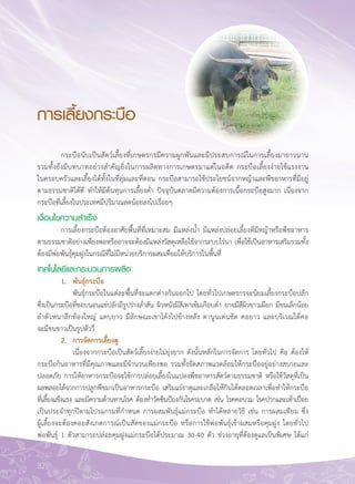 82
การเลี้ยงกระบือ
	 กระบือนับเป็นสัตว์เลี้ยงที่เกษตรกรมีความผูกพันและมีประสบการณ์ในการเลี้ยงมายาวนาน

รวมทั้งยังมีบทบาทอย่างสำคัญยิ่งในการผลิตทางการเกษตรมาแต่ในอดีต กระบือเลี้ยงง่ายใช้แรงงาน

ในครอบครัวและเลี้ยงได้ทั้งในที่ลุ่มและที่ดอน กระบือสามารถใช้ประโยชน์จากหญ้าและพืชอาหารที่มีอยู่
ตามธรรมชาติได้ดี ทำให้มีต้นทุนการเลี้ยงต่ำ ปัจจุบันตลาดมีความต้องการเนื้อกระบือสูงมาก เนื่องจาก
กระบือที่เลี้ยงในประเทศมีปริมาณลดน้อยลงไปเรื่อยๆ
เงื่อนไขความสำเร็จ
	 การเลี้ยงกระบือต้องอาศัยพื้นที่ที่เหมาะสม มีแหล่งน้ำ มีแหล่งปล่อยเลี้ยงที่มีหญ้าหรือพืชอาหาร
ตามธรรมชาติอย่างเพียงพอหรืออาจจะต้องมีแหล่งวัสดุเหลือใช้จากระบบไร่นา เพื่อใช้เป็นอาหารเสริมรวมทั้ง

ต้องมีพ่อพันธุ์คุมฝูงในกรณีที่ไม่มีหน่วยบริการผสมเทียมให้บริการในพื้นที่
เทคโนโลยีและกระบวนการผลิต
	 1.	 พันธุ์กระบือ
	 	 พันธุ์กระบือในแต่ละพื้นที่จะแตกต่างกันออกไป โดยทั่วไปเกษตรกรจะนิยมเลี้ยงกระบือปลัก
ซึ่งเป็นกระบือที่ชอบนอนแช่ปลักมีรูปร่างล่ำสัน ผิวหนังมีสีเทาเข้มเกือบดำ อาจมีสีผิวขาวเผือก มีขนเล็กน้อย

ลำตัวหนาลึกท้องใหญ่ แคบยาว มีลักษณะเขาโค้งไปข้างหลัง ตานูนเด่นชัด คอยาว และบริเวณใต้คอ 

จะมีขนขาวเป็นรูปตัววี
	 2.	 การจัดการเลี้ยงดู
	 	 เนื่องจากกระบือเป็นสัตว์เลี้ยงง่ายไม่ยุ่งยาก ดังนั้นหลักในการจัดการ โดยทั่วไป คือ ต้องให้
กระบือกินอาหารที่มีคุณภาพและมีจำนวนเพียงพอ รวมทั้งจัดสภาพแวดล้อมให้กระบืออยู่อย่างสบายและ
ปลอดภัย การให้อาหารกระบือจะใช้การปล่อยเลี้ยงในแปลงพืชอาหารสัตว์ตามธรรมชาติ หรือใช้วัสดุที่เป็น
ผลพลอยได้จากการปลูกพืชมาเป็นอาหารกระบือ เสริมแร่ธาตุและเกลือให้กินได้ตลอดเวลาเพื่อทำให้กระบือ
ที่เลี้ยงแข็งแรง และมีความต้านทานโรค ต้องทำวัคซีนป้องกันโรคระบาด เช่น โรคคอบวม โรคปากและเท้าเปื่อย
เป็นประจำทุกปีตามโปรแกรมที่กำหนด การผสมพันธุ์แม่กระบือ ทำได้หลายวิธี เช่น การผสมเทียม ซึ่ง

ผู้เลี้ยงจะต้องคอยสังเกตการณ์เป็นสัดของแม่กระบือ หรือการใช้พ่อพันธุ์เข้าผสมหรือคุมฝูง โดยทั่วไป

พ่อพันธุ์ 1 ตัวสามารถปล่อยคุมฝูงแม่กระบือได้ประมาณ 30-40 ตัว ช่วงอายุที่ต้องดูแลเป็นพิเศษ ได้แก่
 