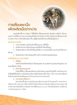 92
	 แพะเป็นสัตว์เลี้ยงง่าย ไม่ยุ่งยาก ใช้พื้นที่น้อย ให้ผลตอบแทนเร็ว ต้นทุนในการเลี้ยงต่ำ เนื่องจาก
แพะสามารถให้พืชอาหารหยาบและวัสดุเหลือใช้จากฟาร์มเป็นอาหารได้ ปัจจุบันตลาดเนื้อแพะขยายตัว
ความต้องการในการบริโภคเนื้อแพะมีมากขึ้น แต่ผู้เลี้ยงแพะเพื่อจำหน่ายเนื้อยังมีอยู่น้อยมาก
เงื่อนไขความสำเร็จ
	 1.	 เกษตรกรต้องมีความพร้อมในเรื่องพื้นที่และแรงงานที่ใช้เลี้ยง
	 2.	 ต้องมีตลาดจำหน่ายเนื้อแพะในชุมชนหรือพื้นที่ใกล้เคียงที่ชัดเจน
	 3.	 ต้องมีแหล่งพืชอาหารสัตว์หรือมีวัสดุเหลือใช้ทางการเกษตรในพื้นที่ และบริเวณใกล้เคียงอย่าง
เพียงพอ
	 4.	 ต้องมีแหล่งในการจัดหาพันธุ์แพะที่ดี ควรมีการรวมตัวเป็นกลุ่มผลิตในชุมชน
เทคโนโลยีและกระบวนการผลิต
	 1.	 พันธุ์แพะ
	 	 โดยทั่วไปจะนิยมใช้แพะพันธุ์บอร์ หรือแพะลูกผสม เช่น ลูกผสมบอร์ ลูกผสมแองโกลนูเบียน และ
ลูกผสมพื้นเมือง เป็นต้น
	 2. 	 ด้านโรงเรือนและอุปกรณ์
	 	 โรงเรือนที่ใช้ในการเลี้ยงแพะจะต้องสามารถป้องกันแดด ฝนและน้ำท่วมขังได้ ควรสร้างแบบง่ายๆ
โดยใช้วัสดุที่มีในท้องถิ่น ภายในโรงเรือนควรมีอุปกรณ์ที่จำเป็นต่อการเลี้ยง ได้แก่ รางน้ำ รางอาหารอย่างเพียงพอ
ต้องมีบริเวณสำหรับปล่อยให้แพะออกกำลัง และหากินอาหารตามธรรมชาติ
	 3. 	 อาหารและการให้อาหาร
	 	 โดยปกติจะเลี้ยงโดยการปล่อยในแปลงหญ้าตามธรรมชาติ ในสวนมะพร้าว สวนยางพารา

หรือสวนปาล์ม ในสภาพการเลี้ยงปกติไม่จำเป็นต้องเสริมอาหารข้นแต่ควรเพิ่มอาหารหยาบคุณภาพดี 

หากมีความจำเป็นต้องให้อาหารข้นเสริม อัตราที่ใช้ประมาณ 0.5-1.00 กิโลกรัมต่อตัวต่อวัน จะเสริมก่อน
การจำหน่ายประมาณ 1-2 เดือน
การเลี้ยงแพะเนื้อ
เพื่อผลิตเนื้อจำหน่าย
 