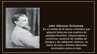 John Atkinson Grimshaw
Es un artista de la época victoriana que
adquirió fama por sus cuadros de
paisajes lluviosos, crepusculares y
nocturnos, escenas de muelles de
atraque y de callejones urbanos, de
claros de luna y árboles desnudos
recortados contra el cielo.