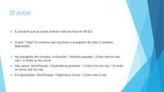 O autor
 É provável que as cartas tenham sido escritas em 90 D.C.
 O ator “João” é o mesmo que escreveu o evangelho de João e também
Apocalipse
 No evangelho ele ressalta: A salvação / História passada / Cristo morreu por
nós / o verbo se fez carne
 Nas cartas: Santificação / Experiência presente / Cristo vive em nós / O verbo
se torna real em nós
 Em Apocalipse: Glorificação / Esperança futura / Cristo vem a nós
 