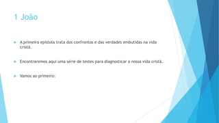 1 João
 A primeira epístola trata dos confrontos e das verdades embutidas na vida
cristã.
 Encontraremos aqui uma série de testes para diagnosticar a nossa vida cristã.
 Vamos ao primeiro:
 
