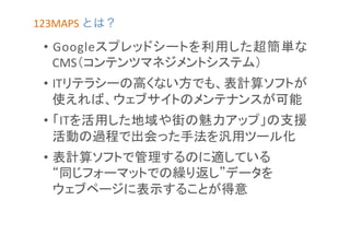 123MAPS	
  とは？	
  

•  Googleスプレッドシートを利用した超簡単な
CMS（コンテンツマネジメントシステム）	
  
•  ITリテラシーの高くない方でも、表計算ソフトが
使えれば、ウェブサイトのメンテナンスが可能	
  
•  「ITを活用した地域や街の魅力アップ」の支援
活動の過程で出会った手法を汎用ツール化	
  
•  表計算ソフトで管理するのに適している	
  
“同じフォーマットでの繰り返し”データを	
  
ウェブページに表示することが得意	
  

 