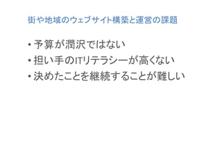 街や地域のウェブサイト構築と運営の課題	

• 予算が潤沢ではない	
  
• 担い手のITリテラシーが高くない	
  
• 決めたことを継続することが難しい	
  

 