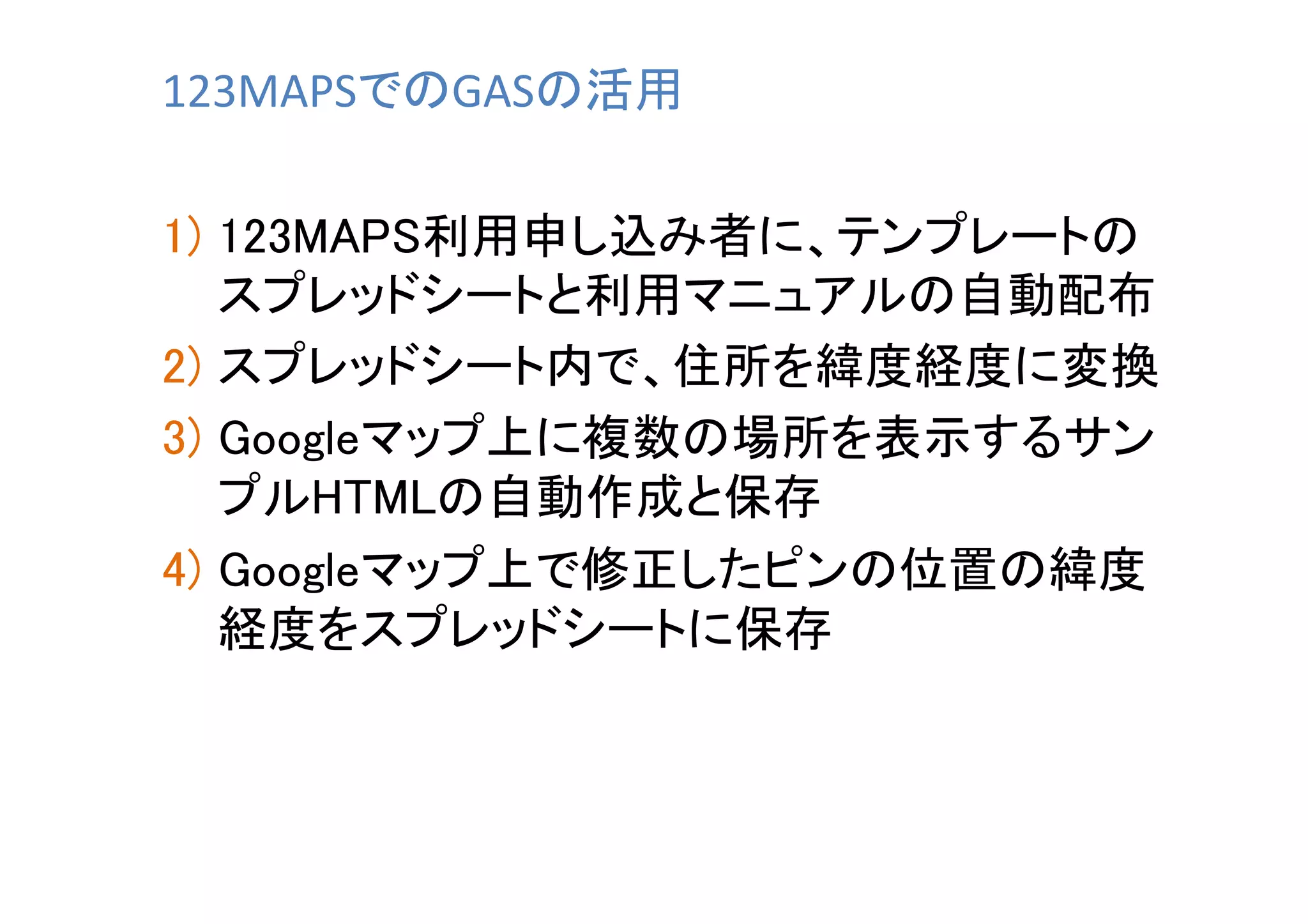123MAPSでのGASの活用	
1)  123MAPS利用申し込み者に、テンプレートの
スプレッドシートと利用マニュアルの自動配布	
2)  スプレッドシート内で、住所を緯度経度に変換	
3)  Googleマップ上に複数の場所を表示するサン
プルHTMLの自動作成と保存	
4)  Googleマップ上で修正したピンの位置の緯度
経度をスプレッドシートに保存	

 