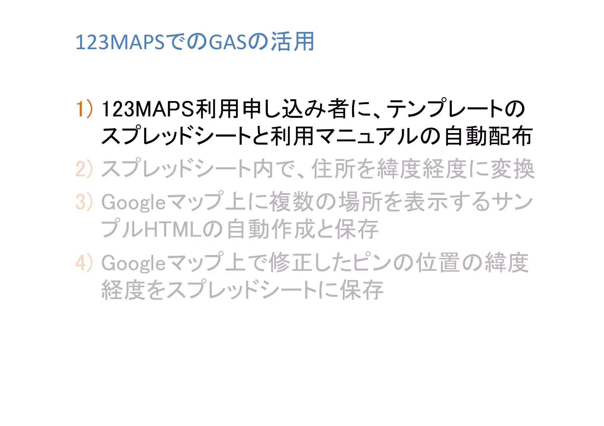 123MAPSでのGASの活用	
1)  123MAPS利用申し込み者に、テンプレートの
スプレッドシートと利用マニュアルの自動配布	
2)  スプレッドシート内で、住所を緯度経度に変換	
3)  Googleマップ上に複数の場所を表示するサン
プルHTMLの自動作成と保存	
4)  Googleマップ上で修正したピンの位置の緯度
経度をスプレッドシートに保存	

 