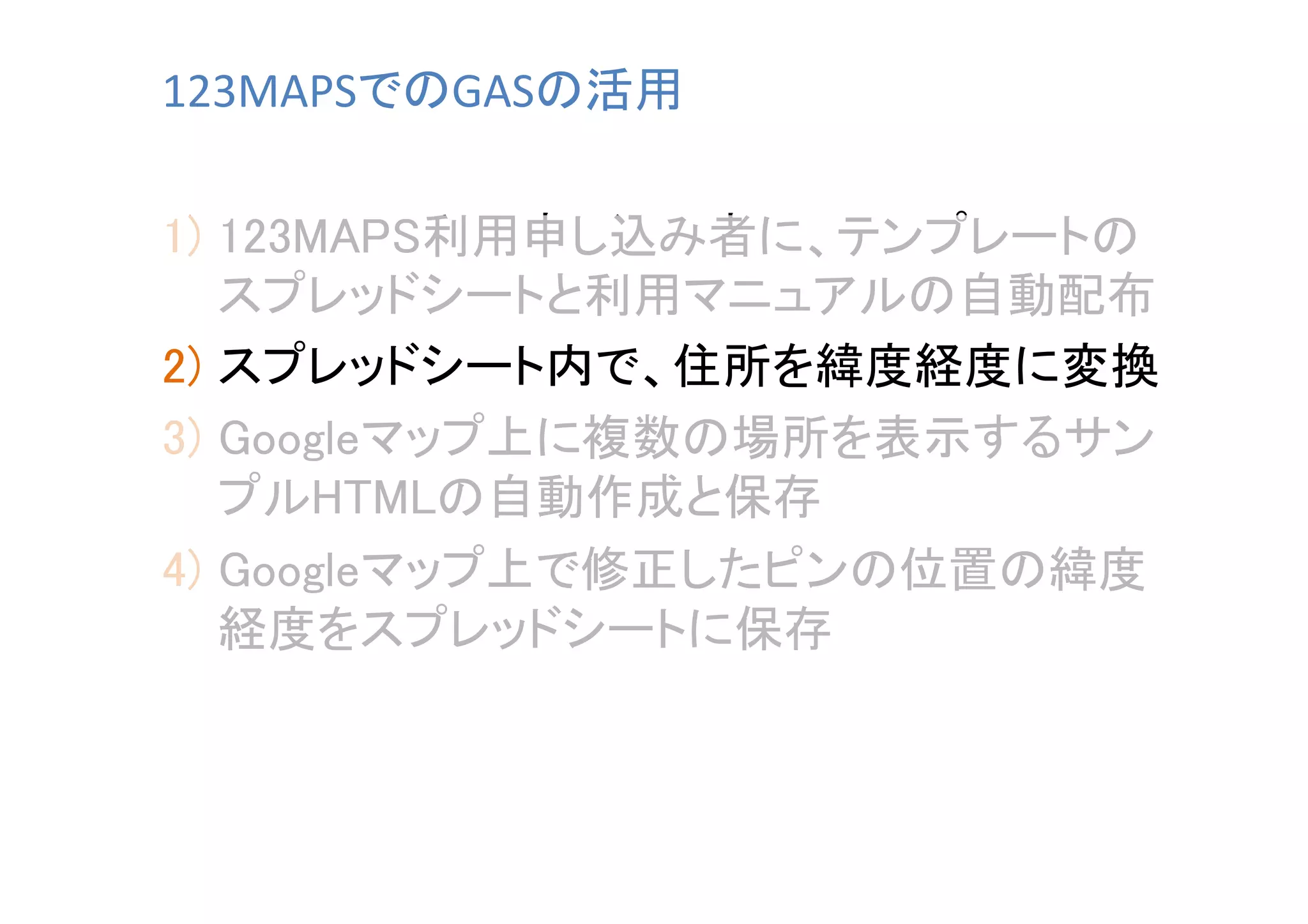 123MAPSでのGASの活用	
1)  123MAPS利用申し込み者に、テンプレートの
スプレッドシートと利用マニュアルの自動配布	
2)  スプレッドシート内で、住所を緯度経度に変換	
3)  Googleマップ上に複数の場所を表示するサン
プルHTMLの自動作成と保存	
4)  Googleマップ上で修正したピンの位置の緯度
経度をスプレッドシートに保存	

 