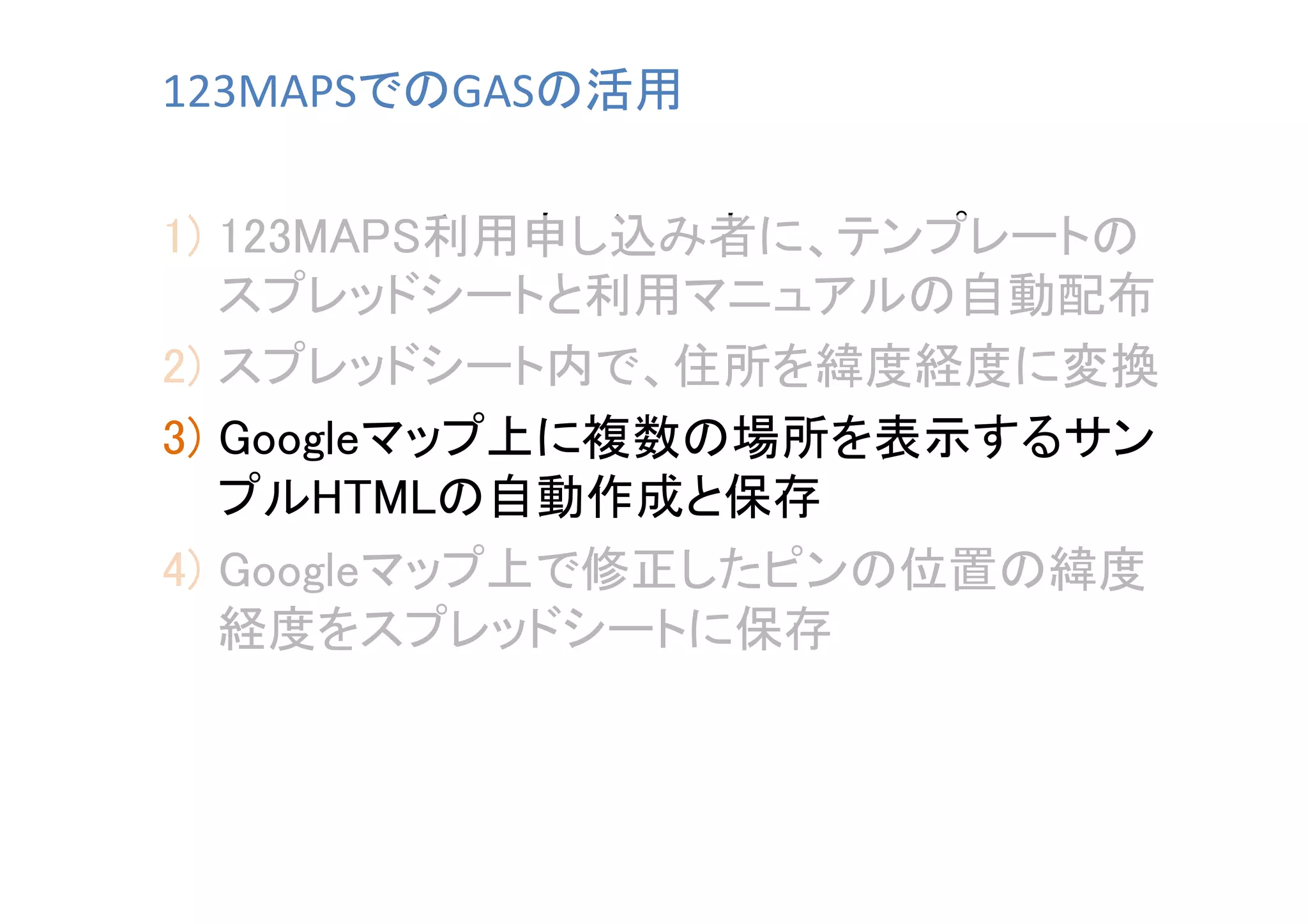 123MAPSでのGASの活用	
1)  123MAPS利用申し込み者に、テンプレートの
スプレッドシートと利用マニュアルの自動配布	
2)  スプレッドシート内で、住所を緯度経度に変換	
3)  Googleマップ上に複数の場所を表示するサン
プルHTMLの自動作成と保存	
4)  Googleマップ上で修正したピンの位置の緯度
経度をスプレッドシートに保存	

 