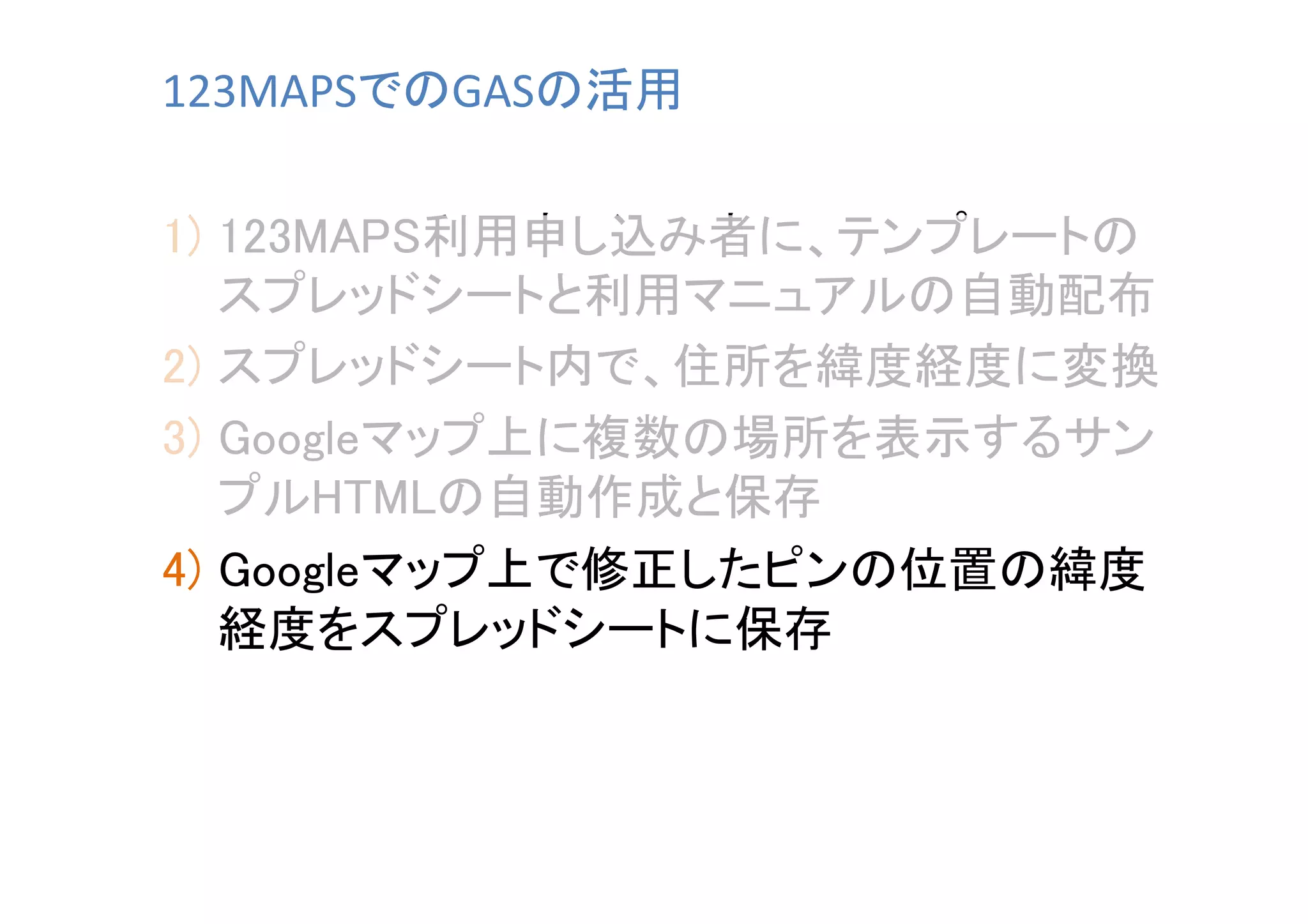 123MAPSでのGASの活用	
1)  123MAPS利用申し込み者に、テンプレートの
スプレッドシートと利用マニュアルの自動配布	
2)  スプレッドシート内で、住所を緯度経度に変換	
3)  Googleマップ上に複数の場所を表示するサン
プルHTMLの自動作成と保存	
4)  Googleマップ上で修正したピンの位置の緯度
経度をスプレッドシートに保存	

 
