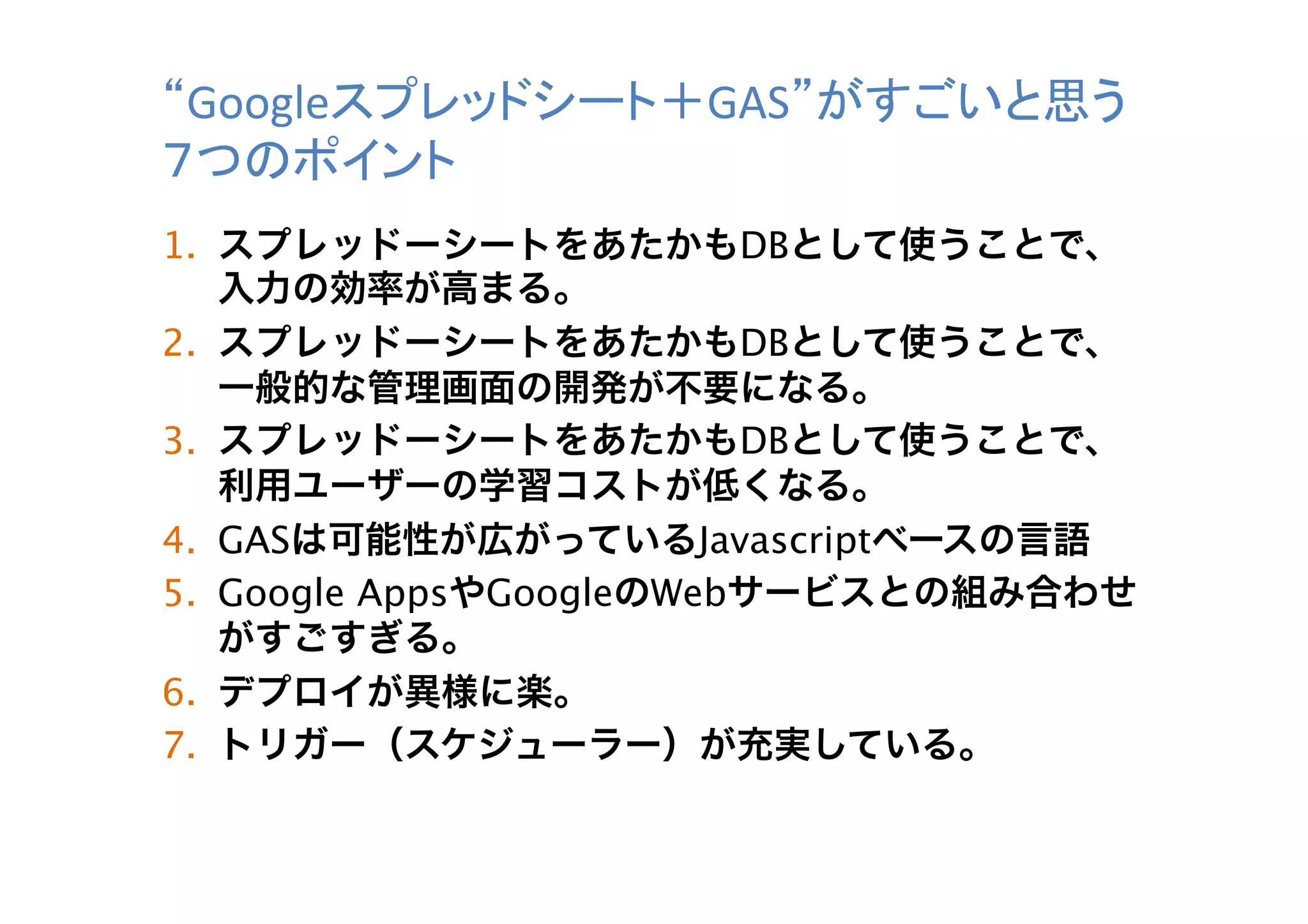 “Googleスプレッドシート＋GAS”がすごいと思う
７つのポイント	
1.  スプレッドーシートをあたかもDBとして使うことで、
入力の効率が高まる。
2.  スプレッドーシートをあたかもDBとして使うことで、
一般的な管理画面の開発が不要になる。
3.  スプレッドーシートをあたかもDBとして使うことで、
利用ユーザーの学習コストが低くなる。
4.  GASは可能性が広がっているJavascriptベースの言語
5.  Google AppsやGoogleのWebサービスとの組み合わせ
がすごすぎる。
6.  デプロイが異様に楽。
7.  トリガー（スケジューラー）が充実している。	

 