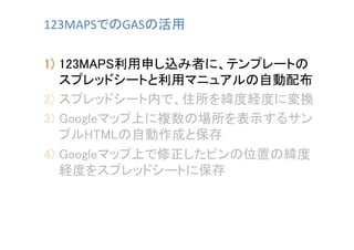 123MAPSでのGASの活用	
1)  123MAPS利用申し込み者に、テンプレートの
スプレッドシートと利用マニュアルの自動配布	
2)  スプレッドシート内で、住所を緯度経度に変換	
3)  Googleマップ上に複数の場所を表示するサン
プルHTMLの自動作成と保存	
4)  Googleマップ上で修正したピンの位置の緯度
経度をスプレッドシートに保存	

 