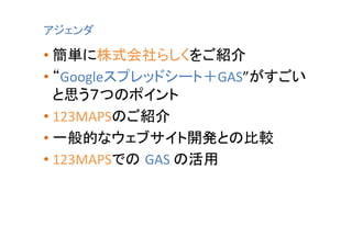 アジェンダ	

•  簡単に株式会社らしくをご紹介	
  
•  “Googleスプレッドシート＋GAS”がすごい
と思う７つのポイント	
  
•  123MAPSのご紹介	
  
•  一般的なウェブサイト開発との比較	
  
•  123MAPSでの GAS	
  の活用	
  

 
