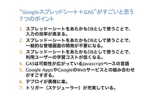 “Googleスプレッドシート＋GAS”がすごいと思う
７つのポイント	
1.  スプレッドーシートをあたかもDBとして使うことで、
入力の効率が高まる。
2.  スプレッドーシートをあたかもDBとして使うことで、
一般的な管理画面の開発が不要になる。
3.  スプレッドーシートをあたかもDBとして使うことで、
利用ユーザーの学習コストが低くなる。
4.  GASは可能性が広がっているJavascriptベースの言語
5.  Google AppsやGoogleのWebサービスとの組み合わせ
がすごすぎる。
6.  デプロイが異様に楽。
7.  トリガー（スケジューラー）が充実している。	

 